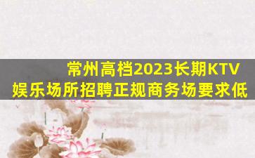常州高档2023长期KTV娱乐场所招聘正规商务场要求低
